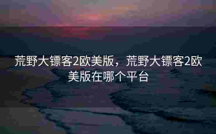 荒野大镖客2欧美版，荒野大镖客2欧美版在哪个平台