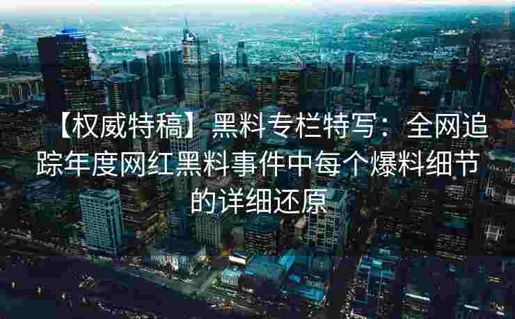 【权威特稿】黑料专栏特写：全网追踪年度网红黑料事件中每个爆料细节的详细还原