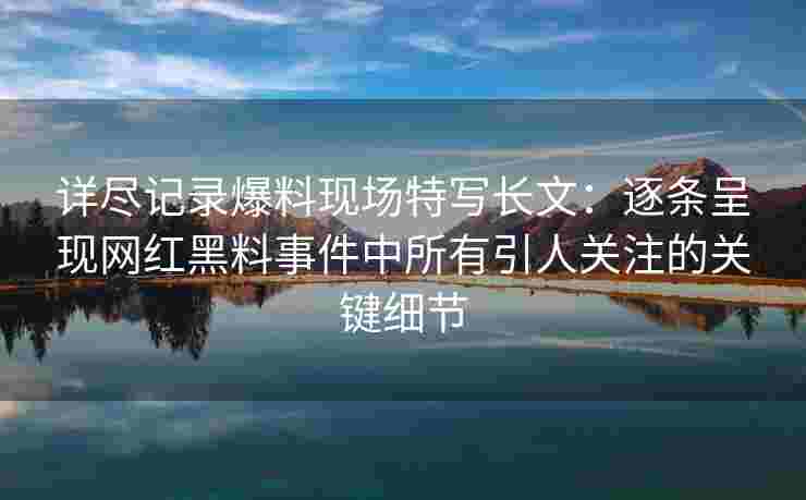 详尽记录爆料现场特写长文:逐条呈现网红黑料事件中所有引人关注的关键细节 详尽记录爆料现场特写长文:逐条呈现网红黑料事件中所有引人关注的关键细节