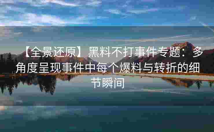【全景还原】黑料不打事件专题：多角度呈现事件中每个爆料与转折的细节瞬间