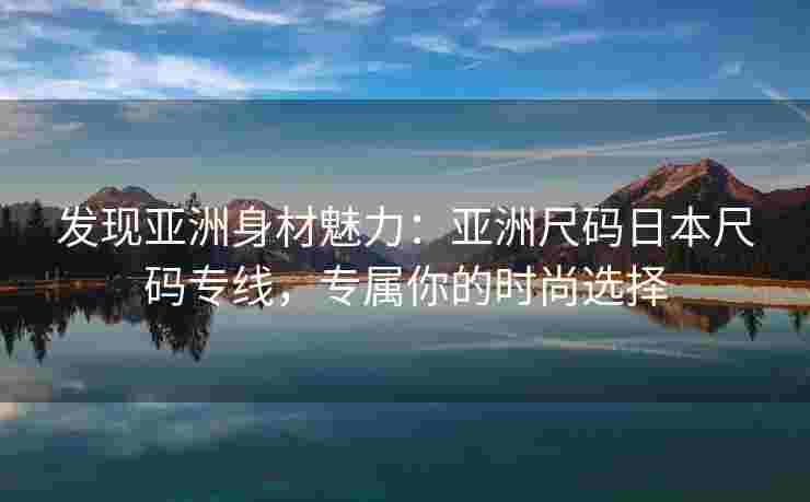 发现亚洲身材魅力:亚洲尺码日本尺码专线,专属你的时尚选择 发现亚洲身材魅力:亚洲尺码日本尺码专线,专属你的时尚选择