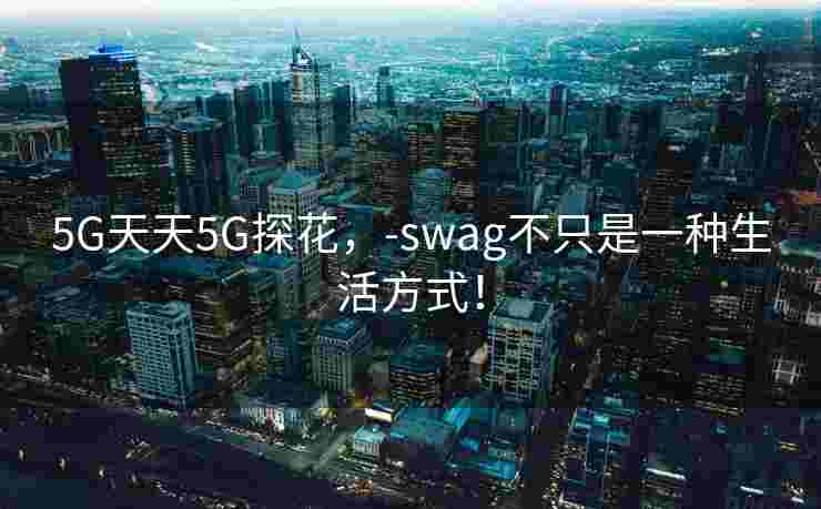 5G天天5G探花，-swag不只是一种生活方式！