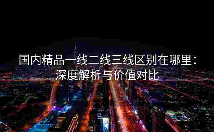国内精品一线二线三线区别在哪里：深度解析与价值对比