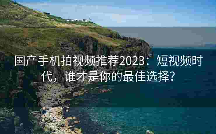 国产手机拍视频推荐2023:短视频时代,谁才是你的最佳选择? 国产手机拍视频推荐2023:短视频时代,谁才是你的最佳选择?