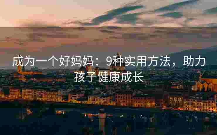 成为一个好妈妈：9种实用方法，助力孩子健康成长