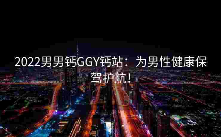 2022男男钙GGY钙站：为男性健康保驾护航！