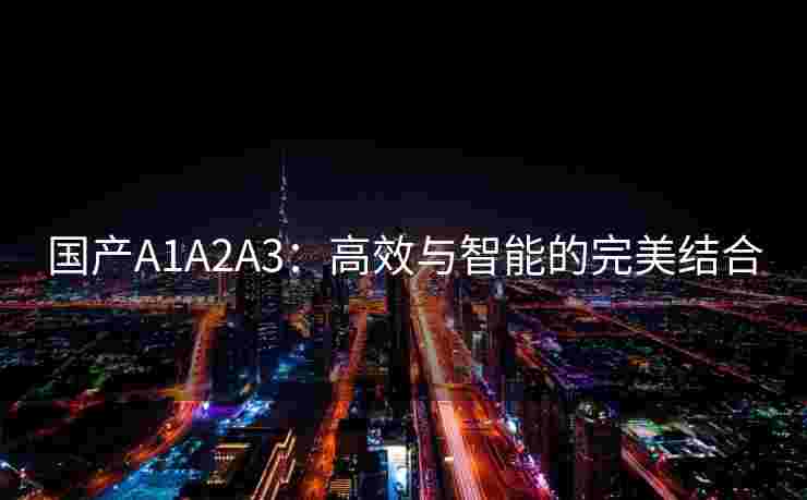 国产A1A2A3：高效与智能的完美结合