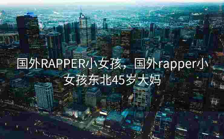 国外RAPPER小女孩，国外rapper小女孩东北45岁大妈
