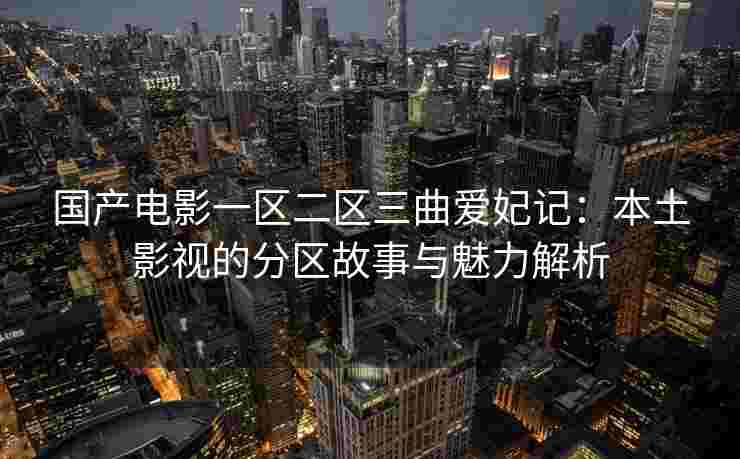 国产电影一区二区三曲爱妃记：本土影视的分区故事与魅力解析