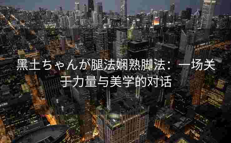 黑土ちゃんが腿法娴熟脚法：一场关于力量与美学的对话
