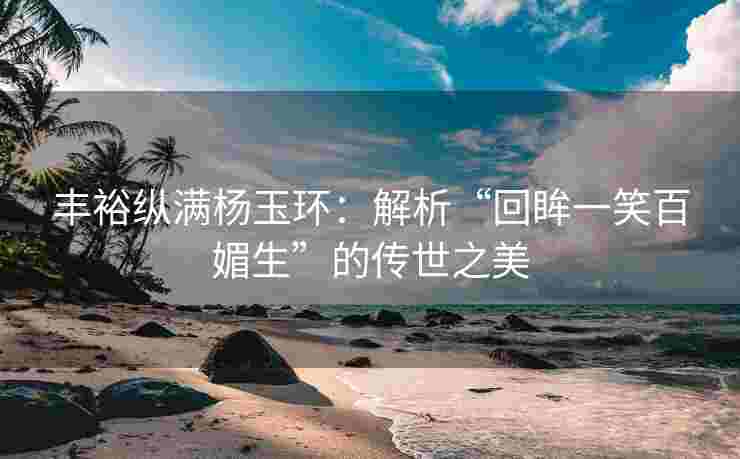 丰裕纵满杨玉环：解析“回眸一笑百媚生”的传世之美