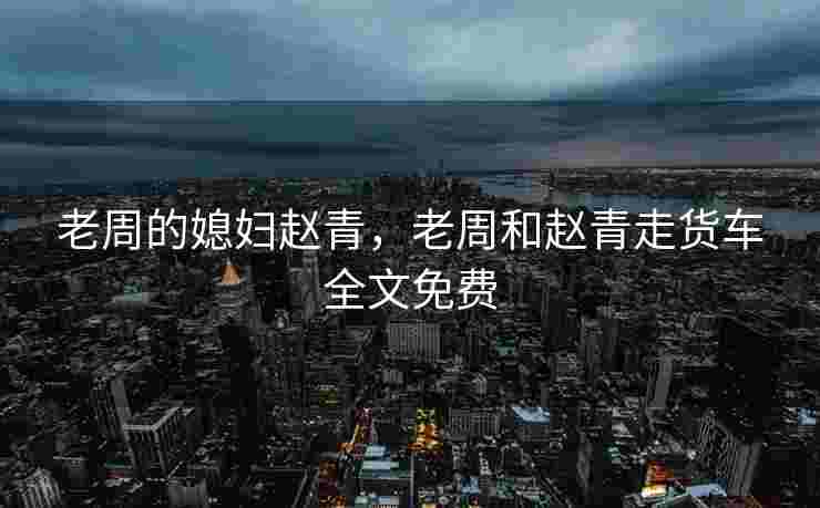 老周的媳妇赵青，老周和赵青走货车全文免费