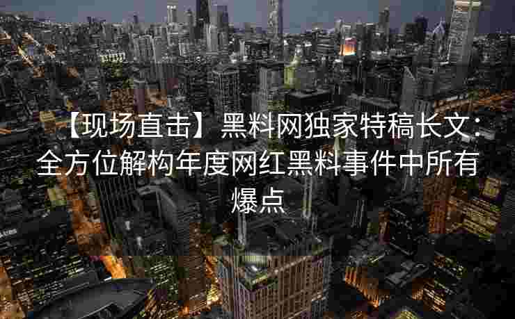 【现场直击】黑料网独家特稿长文：全方位解构年度网红黑料事件中所有爆点