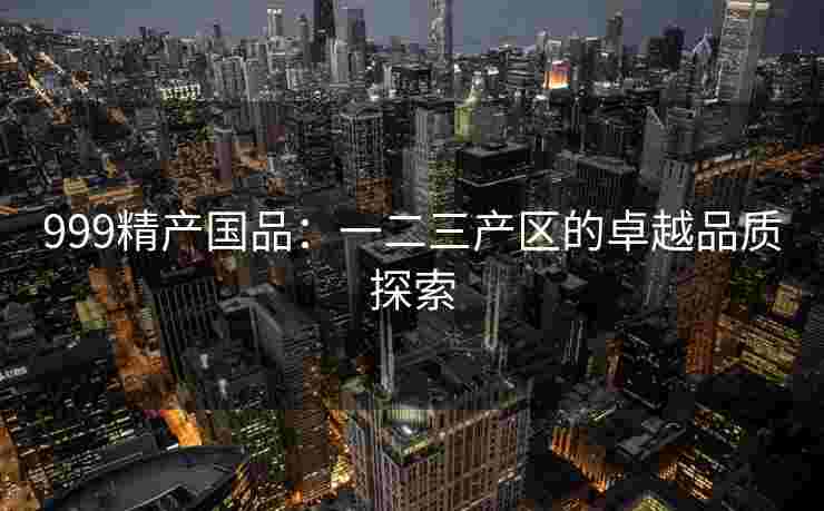 999精产国品：一二三产区的卓越品质探索