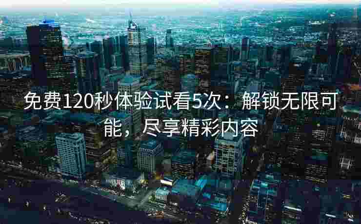 免费120秒体验试看5次：解锁无限可能，尽享精彩内容